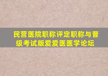 民营医院职称评定  职称与晋级考试版  爱爱医医学论坛 