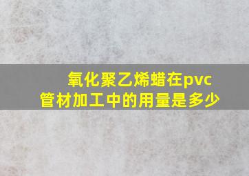 氧化聚乙烯蜡在pvc管材加工中的用量是多少