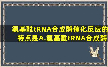 氨基酰tRNA合成酶催化反应的特点是A.氨基酰tRNA合成酶具有绝对...