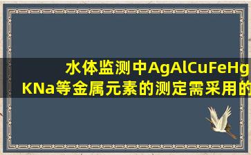 水体监测中Ag、Al、Cu、Fe、Hg、K、Na等金属元素的测定需采用的...