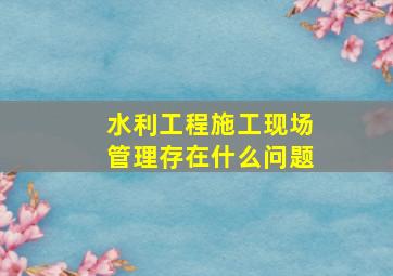 水利工程施工现场管理存在什么问题