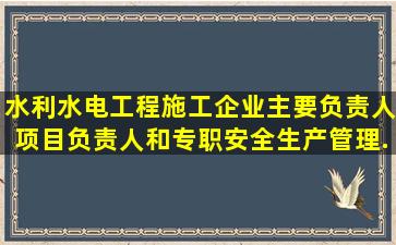 水利水电工程施工企业主要负责人、项目负责人和专职安全生产管理...