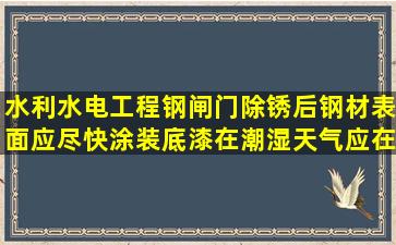 水利水电工程钢闸门除锈后,钢材表面应尽快涂装底漆,在潮湿天气应在()...