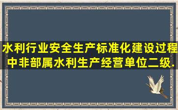 水利行业安全生产标准化建设过程中,非部属水利生产经营单位二级...