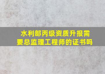 水利部丙级资质升报需要总监理工程师的证书吗(