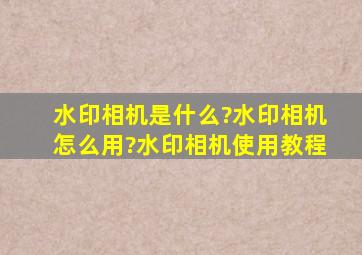 水印相机是什么?水印相机怎么用?水印相机使用教程