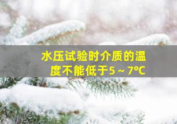 水压试验时,介质的温度不能低于5～7℃。