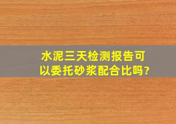 水泥三天检测报告可以委托砂浆配合比吗?