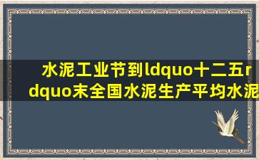 水泥工业节到“十二五”末全国水泥生产平均水泥综合能耗小于)千克