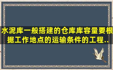 水泥库一般搭建的()仓库。库容量要根据工作地点的运输条件的工程...