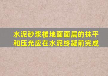 水泥砂浆楼地面面层的抹平和压光应在水泥终凝前完成。()