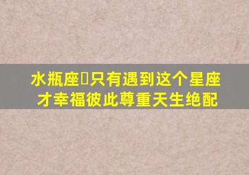 水瓶座♒只有遇到这个星座才幸福,彼此尊重,天生绝配 