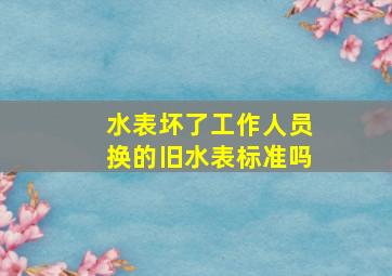 水表坏了工作人员换的旧水表标准吗