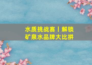 水质挑战赛丨解锁矿泉水品牌大比拼