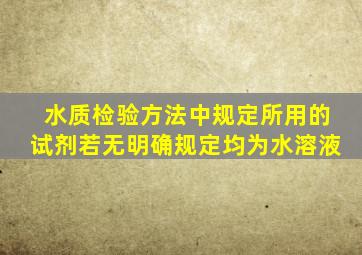 水质检验方法中规定所用的试剂若无明确规定均为水溶液。()