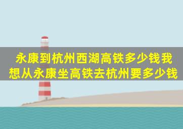 永康到杭州西湖高铁多少钱我想从永康坐高铁去杭州要多少钱