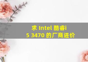 求 Intel 酷睿i5 3470 的厂商进价