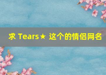 求 Tears★ 这个的情侣网名
