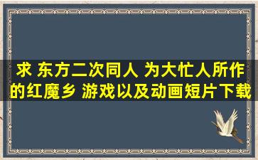 求 东方二次同人 为大忙人所作的红魔乡 游戏以及动画短片下载