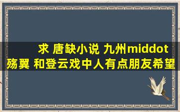 求 唐缺小说 《九州·殇翼》 和《登云》《戏中人》有点朋友希望分享...