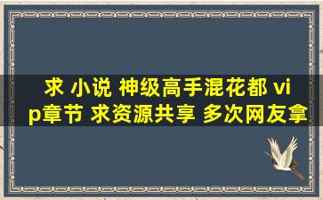 求 小说 神级高手混花都 vip章节 求资源共享 多次网友拿的连接都是...