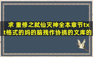 求 重修之弑仙灭神全本章节。txt格式的。妈的,脑残作协搞的文库的书...