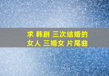 求 韩剧 三次结婚的女人 三婚女 片尾曲