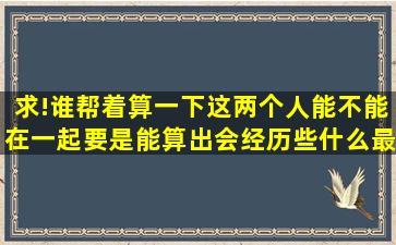 求!谁帮着算一下这两个人能不能在一起,要是能算出会经历些什么最好...