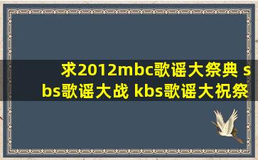 求2012mbc歌谣大祭典 sbs歌谣大战 kbs歌谣大祝祭