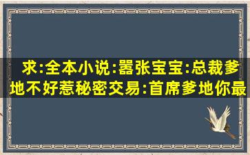 求:(全本)小说:嚣张宝宝:总裁爹地不好惹;秘密交易:首席爹地你最大;腹黑...