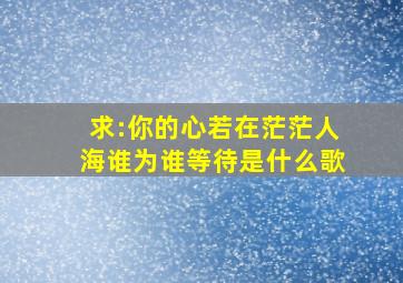 求:你的心若在茫茫人海谁为谁等待是什么歌(