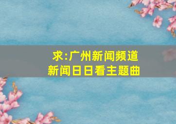 求:广州新闻频道《新闻日日看》主题曲