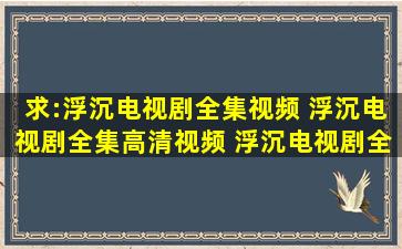 求:浮沉电视剧全集视频 浮沉电视剧全集高清视频 浮沉电视剧全集视频...