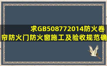 求GB508772014《防火卷帘、防火门、防火窗施工及验收规范》确认...