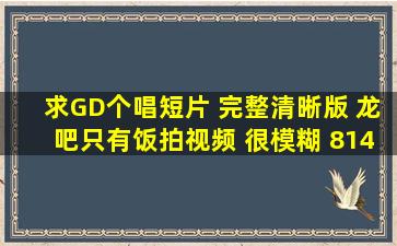 求GD个唱短片 完整清晰版 龙吧只有饭拍视频 很模糊 814589949@qq....