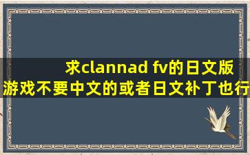 求clannad fv的日文版游戏,不要中文的,或者日文补丁也行