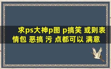 求ps大神p图 p搞笑 或则表情包 恶搞 污 点都可以 满意后 给双倍 分数