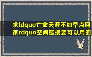 求“亡命天涯不如早点回家”空间链接,要可以用的。众亲谢谢