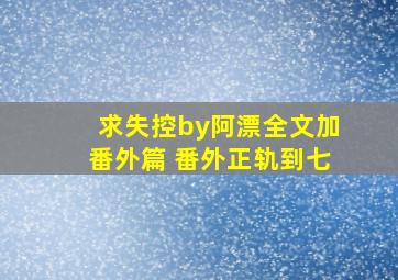 求《失控》by阿漂全文加番外篇 番外正轨到七