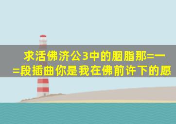 求《活佛济公》3中的胭脂那=一=段插曲你是我在佛前许下的愿