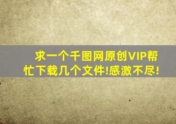 求一个千图网原创VIP帮忙下载几个文件!感激不尽!