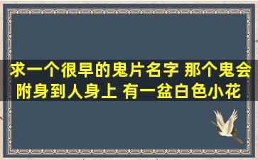 求一个很早的鬼片名字 那个鬼会附身到人身上 有一盆白色小花 花的...