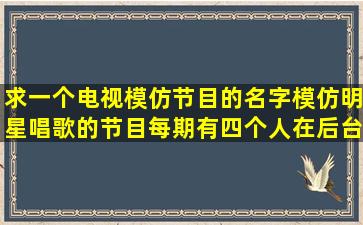 求一个电视模仿节目的名字,模仿明星唱歌的节目,每期有四个人在后台...