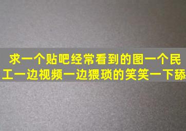 求一个贴吧经常看到的图一个民工一边视频一边猥琐的笑笑一下舔