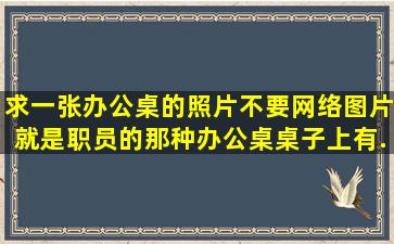 求一张办公桌的照片,不要网络图片,就是职员的那种办公桌,桌子上有...