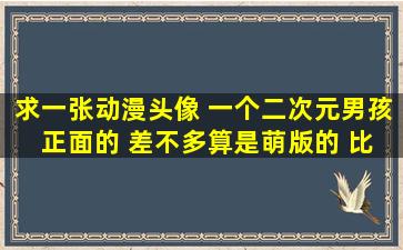 求一张动漫头像 一个二次元男孩 正面的 差不多算是萌版的 比剪刀手...