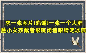 求一张图片!跪谢!一张一个大胖脸小女孩戴着眼镜,闭着眼睛吃冰淇淋的...