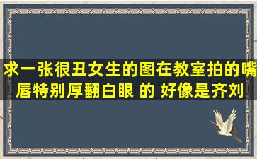 求一张很丑女生的图,在教室拍的,嘴唇特别厚,翻白眼 的 好像是齐刘海 ...