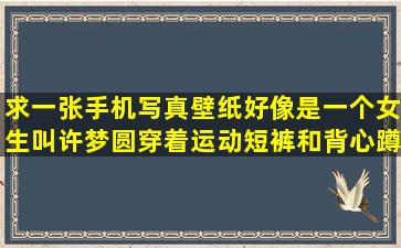 求一张手机写真壁纸,好像是一个女生叫许梦圆,穿着运动短裤和背心蹲...