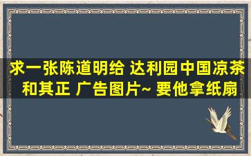 求一张陈道明给 达利园中国凉茶和其正 广告图片~ 要他拿纸扇的那张